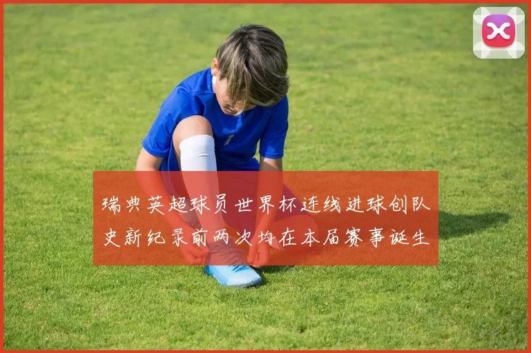 瑞典英超球员世界杯连线进球创队史新纪录前两次均在本届赛事诞生
