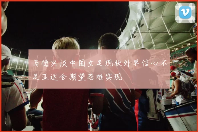 马德兴谈中国女足现状外界信心不足亚运会期望恐难实现