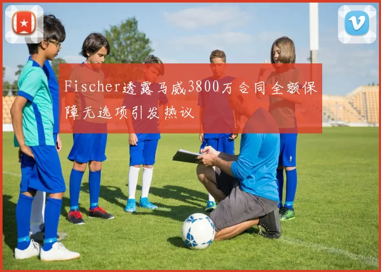 Fischer透露马威3800万合同全额保障无选项引发热议