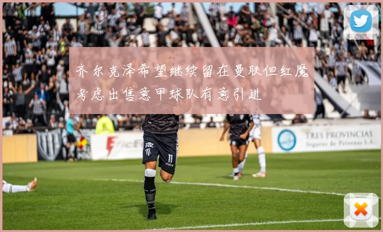 齐尔克泽希望继续留在曼联但红魔考虑出售意甲球队有意引进