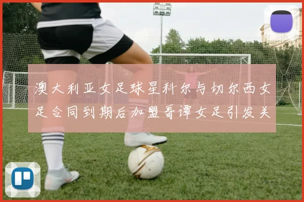 澳大利亚女足球星科尔与切尔西女足合同到期后加盟哥谭女足引发关注