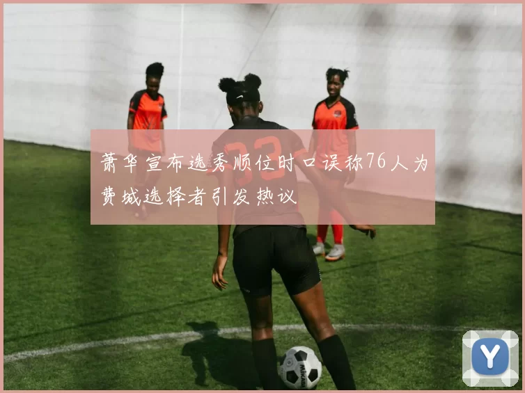 萧华宣布选秀顺位时口误称76人为费城选择者引发热议